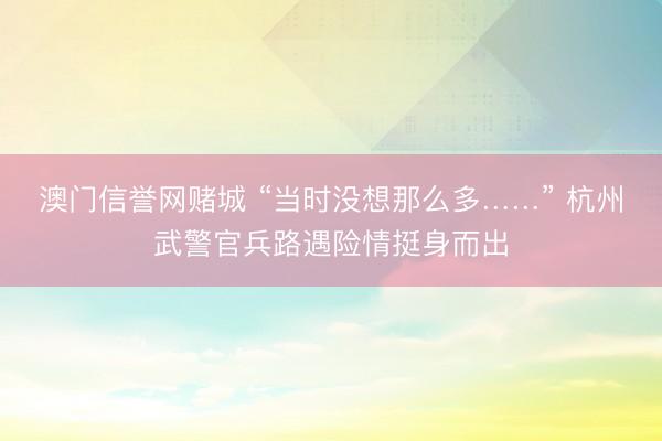 澳门信誉网赌城 “当时没想那么多……” 杭州武警官兵路遇险情挺身而出