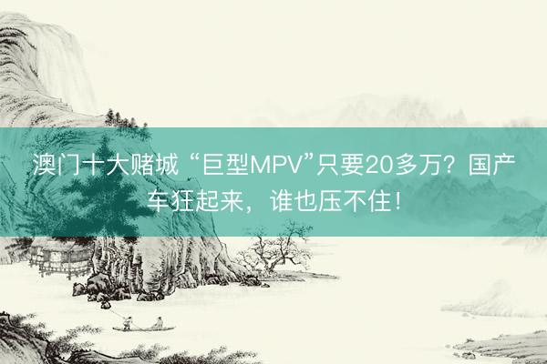 澳门十大赌城 “巨型MPV”只要20多万？国产车狂起来，谁也压不住！