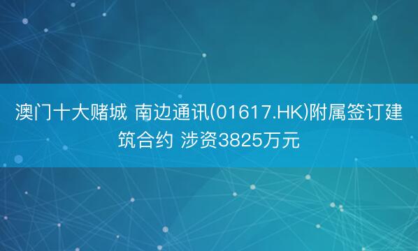 澳门十大赌城 南边通讯(01617.HK)附属签订建筑合约 涉资3825万元
