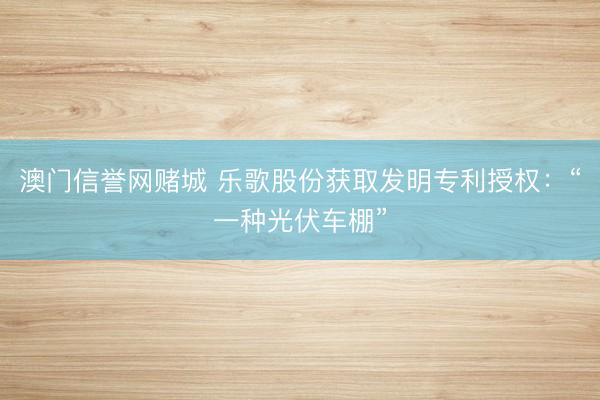澳门信誉网赌城 乐歌股份获取发明专利授权：“一种光伏车棚”