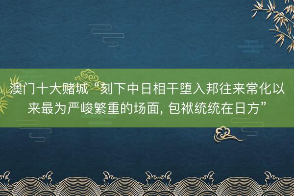 澳门十大赌城 “刻下中日相干堕入邦往来常化以来最为严峻繁重的场面, 包袱统统在日方”