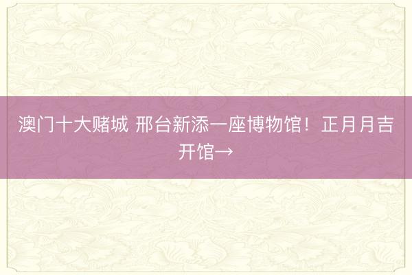澳门十大赌城 邢台新添一座博物馆！正月月吉开馆→