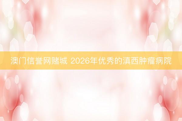 澳门信誉网赌城 2026年优秀的滇西肿瘤病院