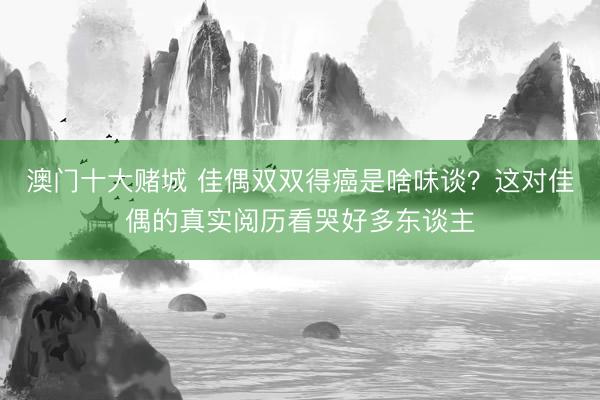 澳门十大赌城 佳偶双双得癌是啥味谈？这对佳偶的真实阅历看哭好多东谈主