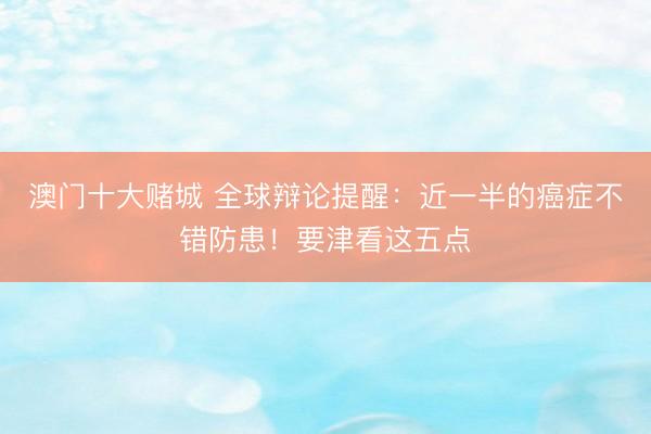 澳门十大赌城 全球辩论提醒：近一半的癌症不错防患！要津看这五点