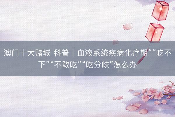 澳门十大赌城 科普｜血液系统疾病化疗期““吃不下”“不敢吃”“吃分歧”怎么办