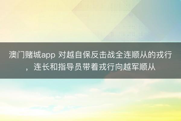 澳门赌城app 对越自保反击战全连顺从的戎行,连长和指导员带着戎行向越军顺从