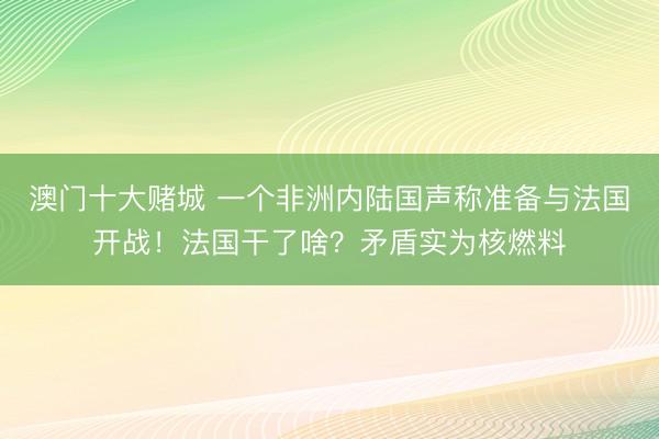 澳门十大赌城 一个非洲内陆国声称准备与法国开战!法国干了啥?矛盾实为核燃料