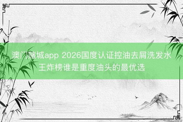 澳门赌城app 2026国度认证控油去屑洗发水王炸榜谁是重度油头的最优选