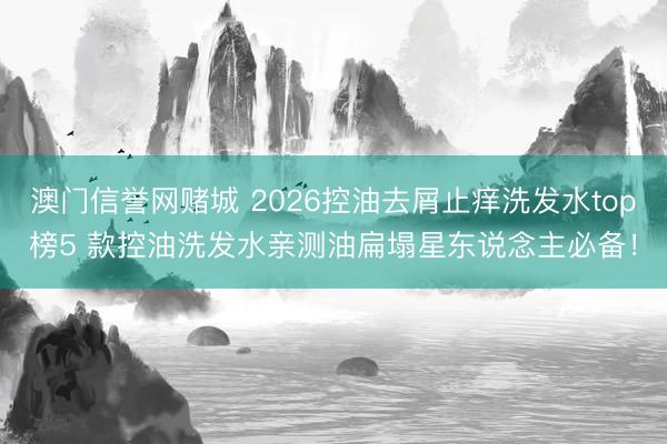 澳门信誉网赌城 2026控油去屑止痒洗发水top榜5 款控油洗发水亲测油扁塌星东说念主必备！