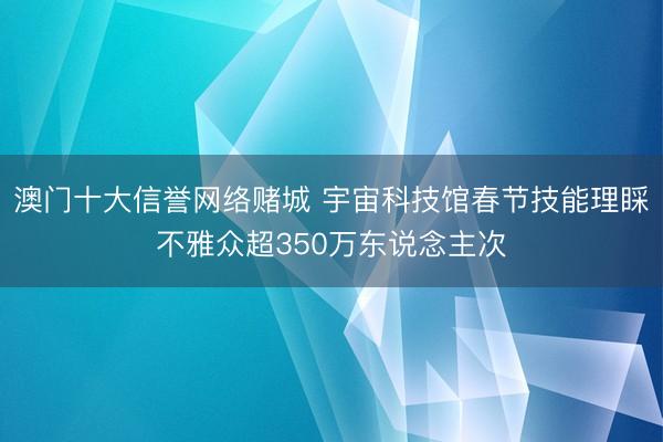 澳门十大信誉网络赌城 宇宙科技馆春节技能理睬不雅众超350万东说念主次