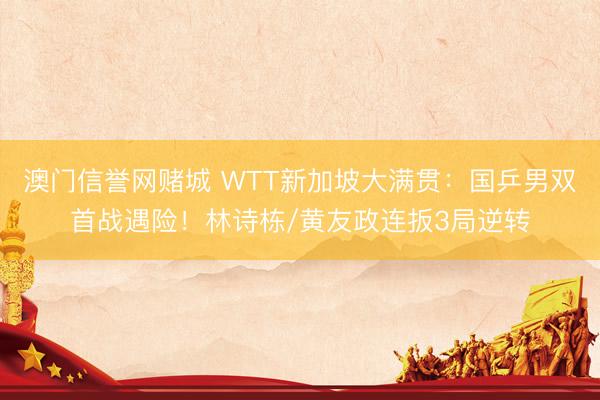 澳门信誉网赌城 WTT新加坡大满贯:国乒男双首战遇险!林诗栋/黄友政连扳3局逆转