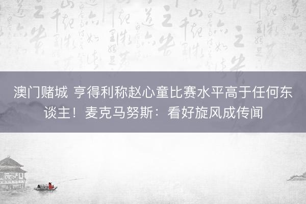 澳门赌城 亨得利称赵心童比赛水平高于任何东谈主！麦克马努斯：看好旋风成传闻