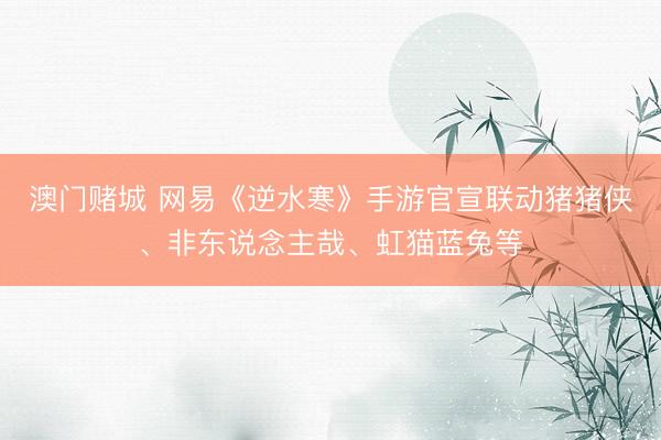 澳门赌城 网易《逆水寒》手游官宣联动猪猪侠、非东说念主哉、虹猫蓝兔等