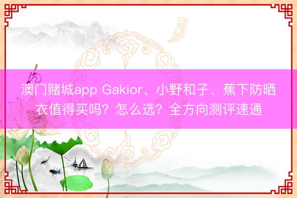 澳门赌城app Gakior、小野和子、蕉下防晒衣值得买吗？怎么选？全方向测评速通