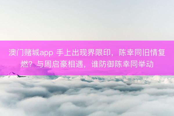 澳门赌城app 手上出现界限印,陈幸同旧情复燃?与周启豪相遇,谁防御陈幸同举动