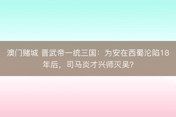 澳门赌城 晋武帝一统三国：为安在西蜀沦陷18年后，司马炎才兴师灭吴？