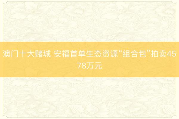 澳门十大赌城 安福首单生态资源“组合包”拍卖4578万元