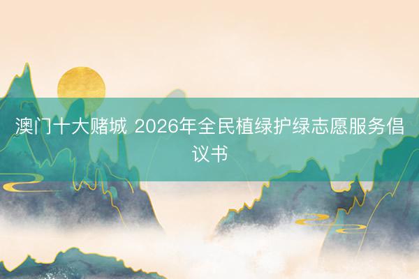 澳门十大赌城 2026年全民植绿护绿志愿服务倡议书