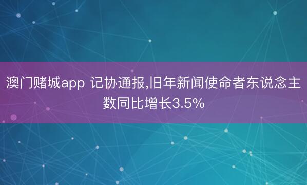 澳门赌城app 记协通报，旧年新闻使命者东说念主数同比增长3.5%