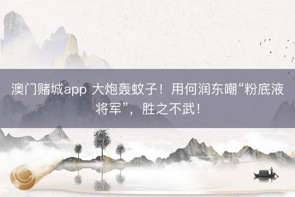 澳门赌城app 大炮轰蚊子!用何润东嘲“粉底液将军”,胜之不武!