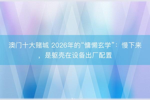 澳门十大赌城 2026年的“慵懒玄学”：慢下来，是躯壳在设备出厂配置