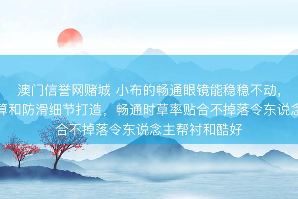 澳门信誉网赌城 小布的畅通眼镜能稳稳不动，背后有专科盘算和防滑细节打造，畅通时草率贴合不掉落令东说念主帮衬和酷好