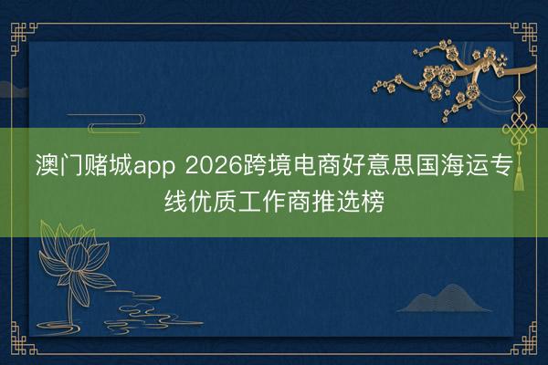 澳门赌城app 2026跨境电商好意思国海运专线优质工作商推选榜