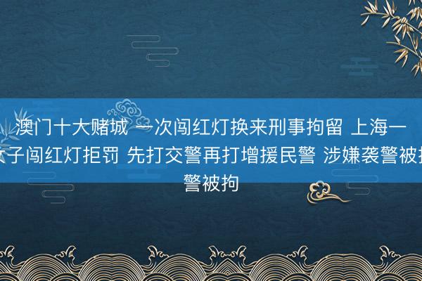 澳门十大赌城 一次闯红灯换来刑事拘留 上海一女子闯红灯拒罚 先打交警再打增援民警 涉嫌袭警被拘