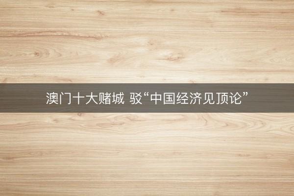 澳门十大赌城 驳“中国经济见顶论”