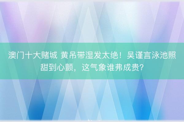 澳门十大赌城 黄吊带湿发太绝!吴谨言泳池照甜到心颤,这气象谁弗成贵?