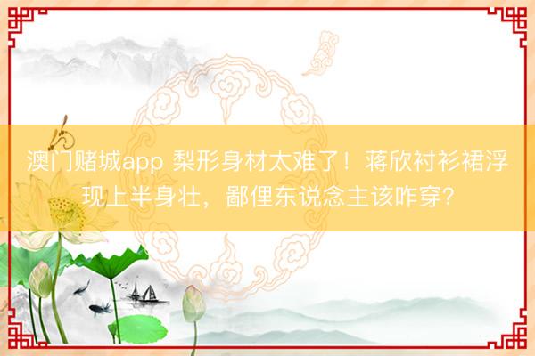 澳门赌城app 梨形身材太难了!蒋欣衬衫裙浮现上半身壮,鄙俚东说念主该咋穿?