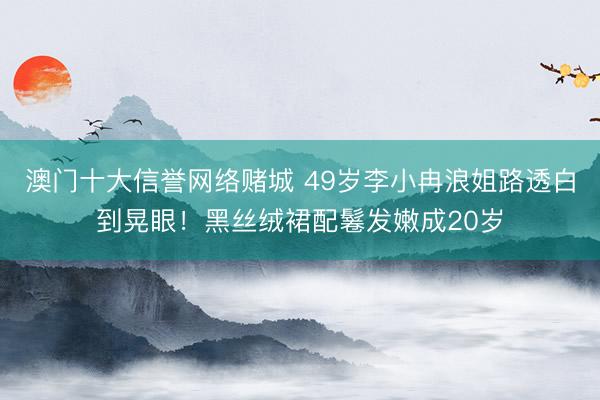 澳门十大信誉网络赌城 49岁李小冉浪姐路透白到晃眼!黑丝绒裙配鬈发嫩成20岁