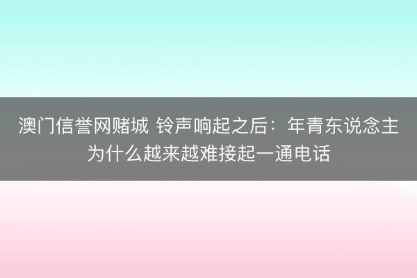 澳门信誉网赌城 铃声响起之后：年青东说念主为什么越来越难接起一通电话