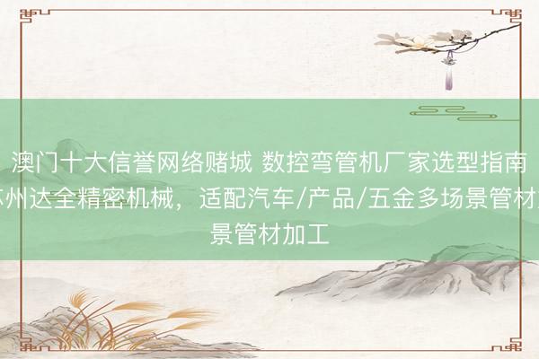 澳门十大信誉网络赌城 数控弯管机厂家选型指南：苏州达全精密机械，适配汽车/产品/五金多场景管材加工