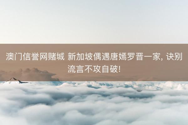 澳门信誉网赌城 新加坡偶遇唐嫣罗晋一家， 诀别流言不攻自破!