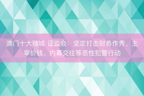 澳门十大赌城 证监会:坚定打击财务作秀、主宰价钱、内幕交往等恶性犯警行动