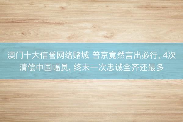 澳门十大信誉网络赌城 普京竟然言出必行, 4次清偿中国幅员, 终末一次忠诚全齐还最多