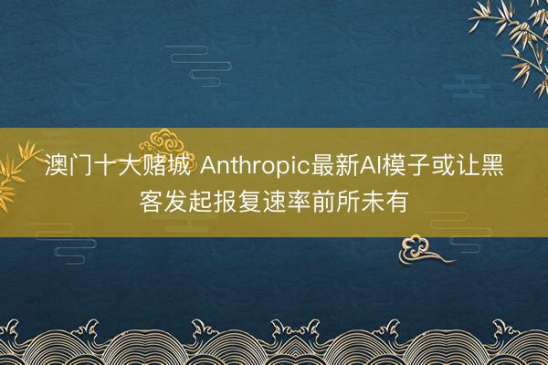 澳门十大赌城 Anthropic最新AI模子或让黑客发起报复速率前所未有