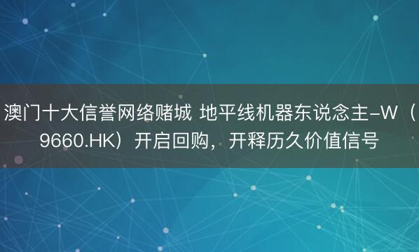 澳门十大信誉网络赌城 地平线机器东说念主-W(9660.HK)开启回购,开释历久价值信号