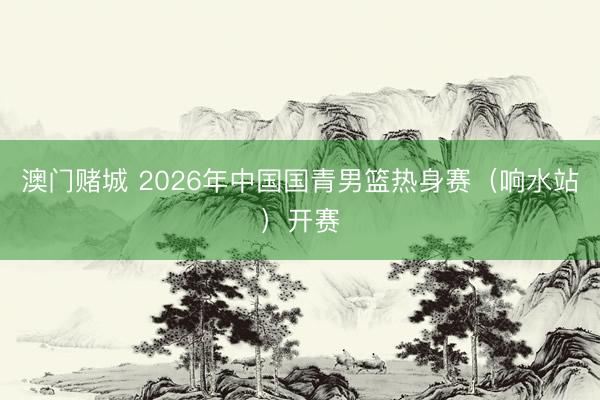 澳门赌城 2026年中国国青男篮热身赛(响水站)开赛