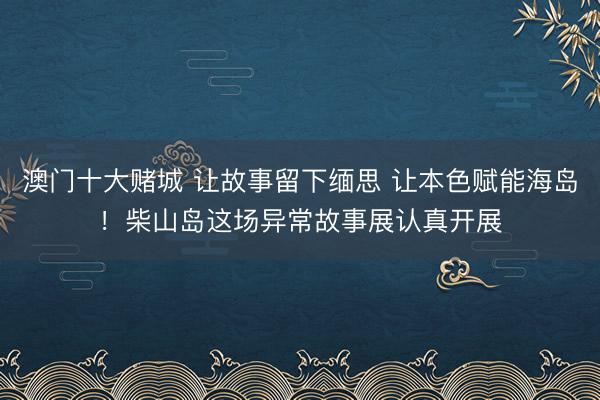 澳门十大赌城 让故事留下缅思 让本色赋能海岛!柴山岛这场异常故事展认真开展