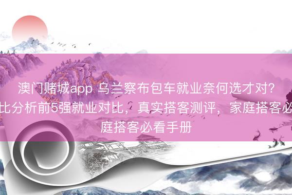 澳门赌城app 乌兰察布包车就业奈何选才对？专科对比分析前5强就业对比，真实搭客测评，家庭搭客必看手册