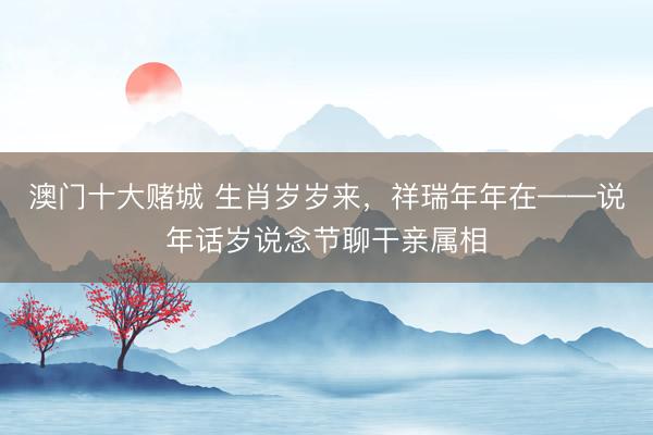 澳门十大赌城 生肖岁岁来，祥瑞年年在——说年话岁说念节聊干亲属相