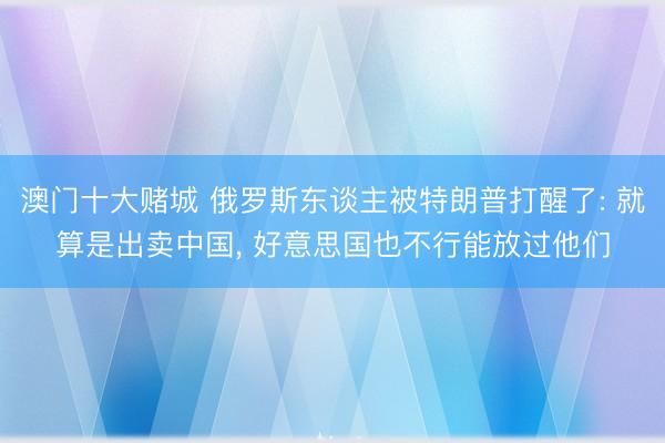 澳门十大赌城 俄罗斯东谈主被特朗普打醒了: 就算是出卖中国， 好意思国也不行能放过他们