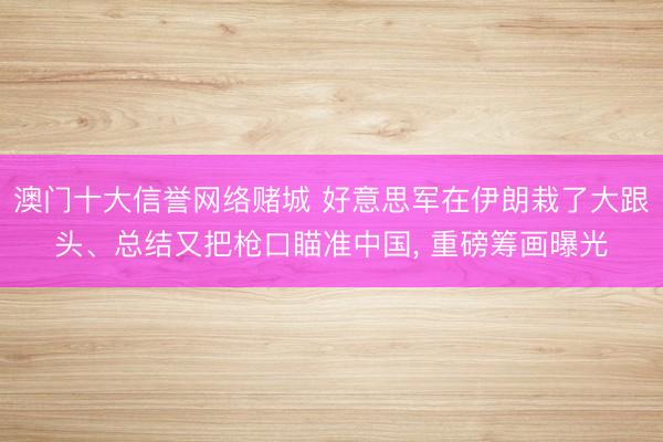 澳门十大信誉网络赌城 好意思军在伊朗栽了大跟头、总结又把枪口瞄准中国, 重磅筹画曝光