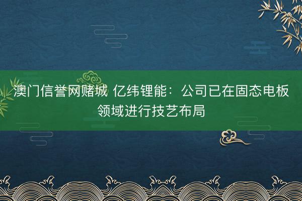 澳门信誉网赌城 亿纬锂能：公司已在固态电板领域进行技艺布局