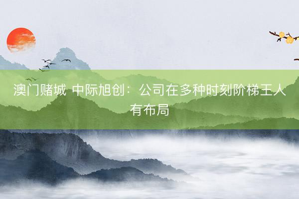 澳门赌城 中际旭创:公司在多种时刻阶梯王人有布局