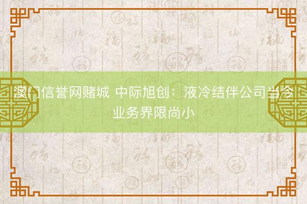 澳门信誉网赌城 中际旭创:液冷结伴公司当今业务界限尚小