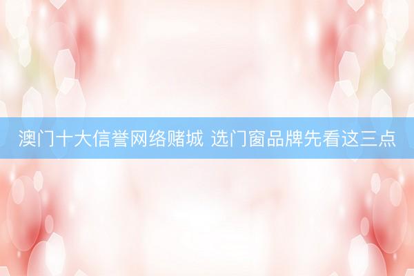 澳门十大信誉网络赌城 选门窗品牌先看这三点